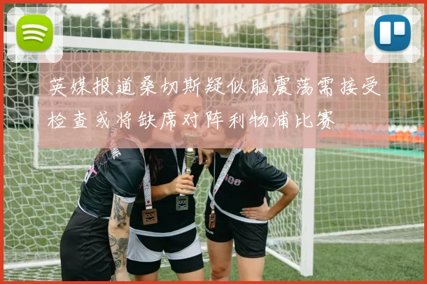 英媒报道桑切斯疑似脑震荡需接受检查或将缺席对阵利物浦比赛