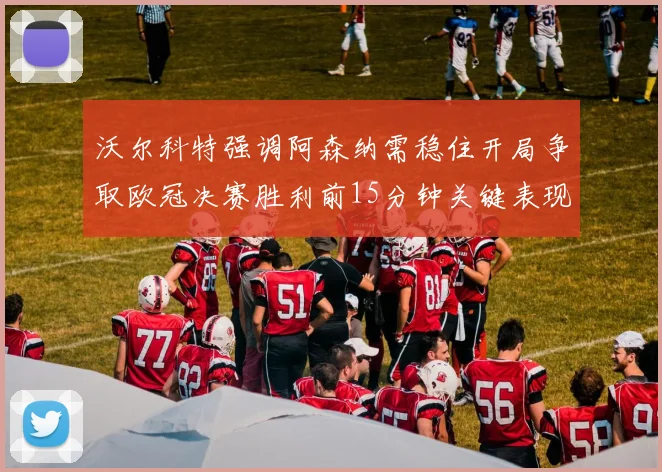 沃尔科特强调阿森纳需稳住开局争取欧冠决赛胜利前15分钟关键表现