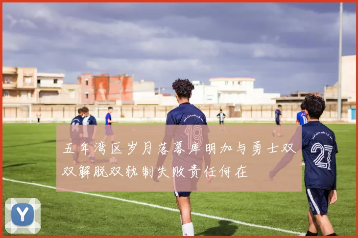 五年湾区岁月落幕库明加与勇士双双解脱双轨制失败责任何在