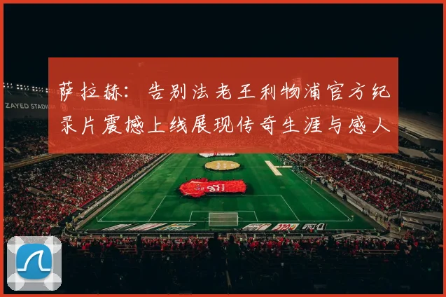 萨拉赫：告别法老王利物浦官方纪录片震撼上线展现传奇生涯与感人时刻