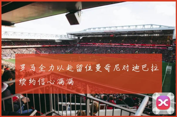 罗马全力以赴留住曼奇尼对迪巴拉续约信心满满