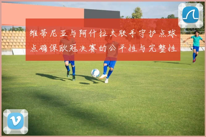 维蒂尼亚与阿什拉夫联手守护点球点确保欧冠决赛的公平性与完整性