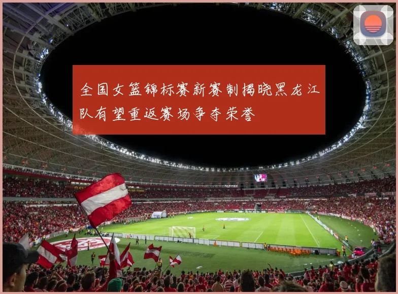 全国女篮锦标赛新赛制揭晓黑龙江队有望重返赛场争夺荣誉