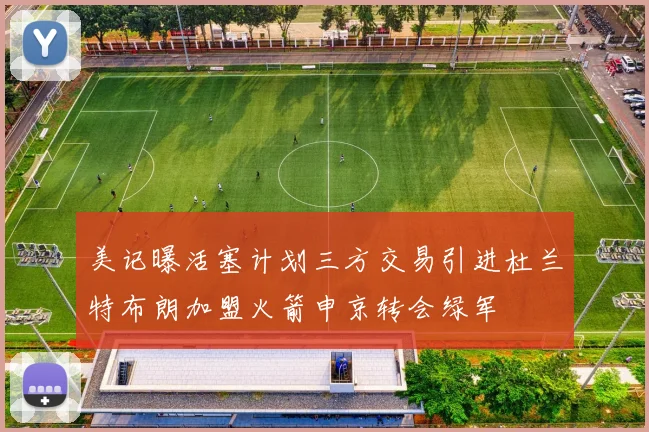 美记曝活塞计划三方交易引进杜兰特布朗加盟火箭申京转会绿军