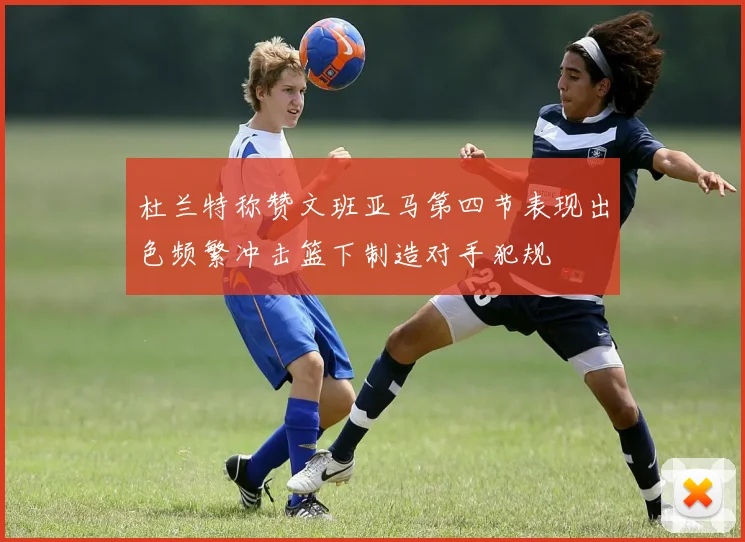杜兰特称赞文班亚马第四节表现出色频繁冲击篮下制造对手犯规